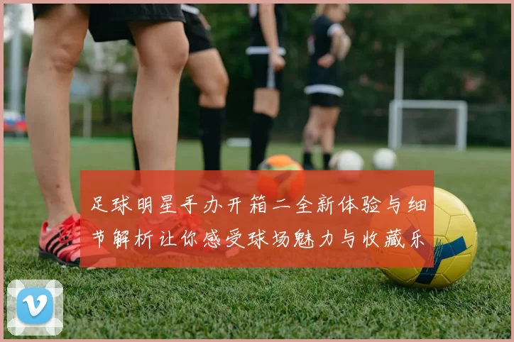 足球明星手办开箱二全新体验与细节解析让你感受球场魅力与收藏乐趣
