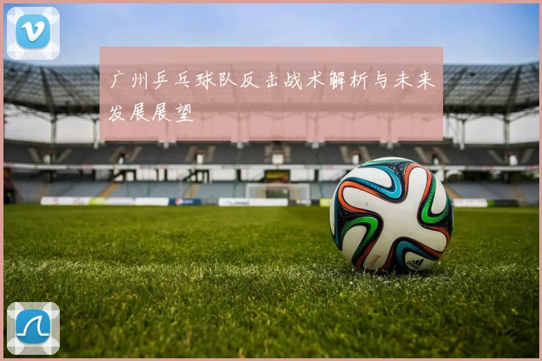 广州乒乓球队反击战术解析与未来发展展望
