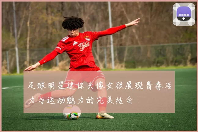 足球明星迷你头像女孩展现青春活力与运动魅力的完美结合