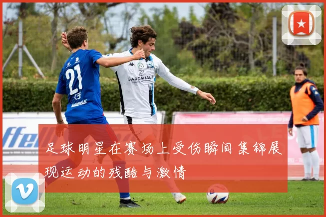 足球明星在赛场上受伤瞬间集锦展现运动的残酷与激情