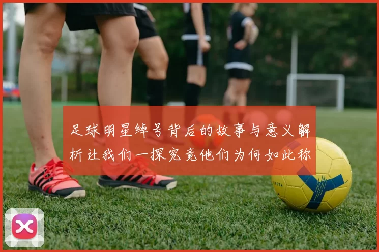 足球明星绰号背后的故事与意义解析让我们一探究竟他们为何如此称呼
