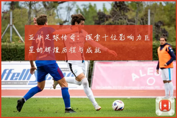 亚非足球传奇：探索十位影响力巨星的辉煌历程与成就