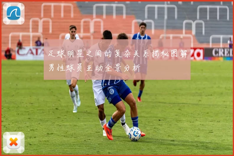 足球明星之间的复杂关系揭秘图解男性球员互动全景分析