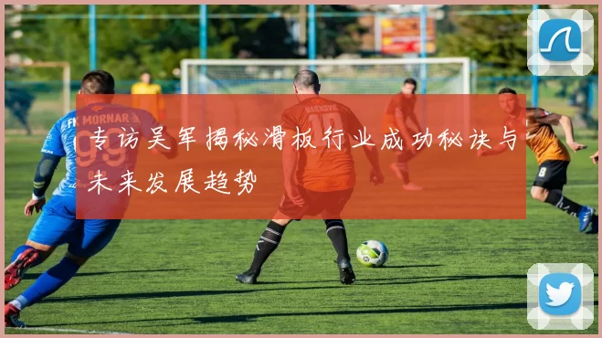 专访吴军揭秘滑板行业成功秘诀与未来发展趋势