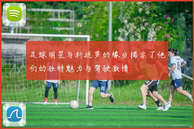 足球明星与科迈罗的缘分揭示了他们的独特魅力与驾驶激情