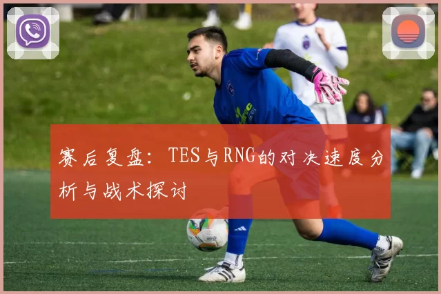 赛后复盘：TES与RNG的对决速度分析与战术探讨
