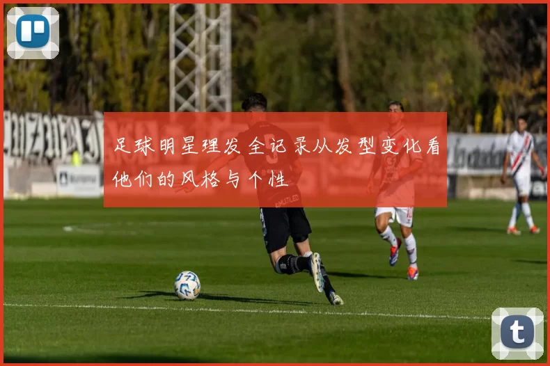 足球明星理发全记录从发型变化看他们的风格与个性