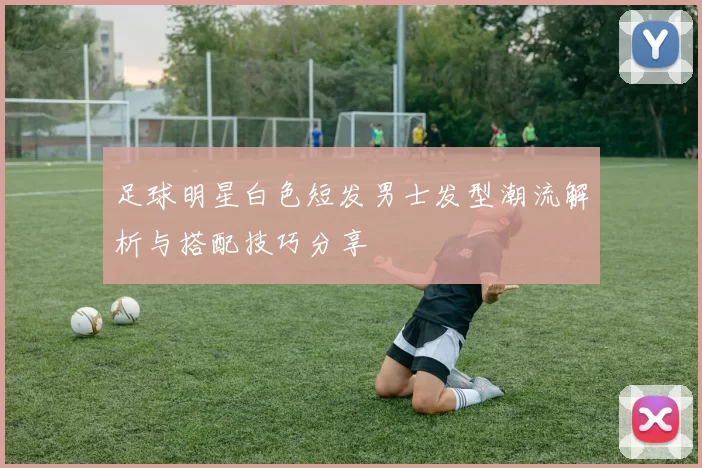 足球明星白色短发男士发型潮流解析与搭配技巧分享