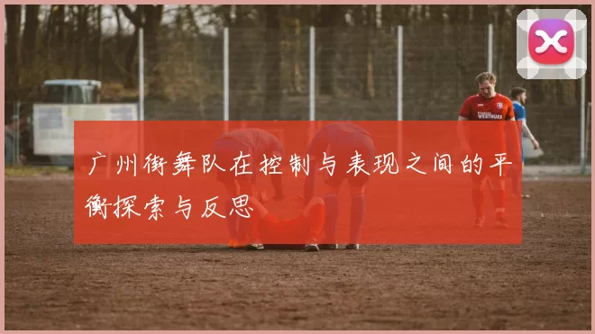 广州街舞队在控制与表现之间的平衡探索与反思