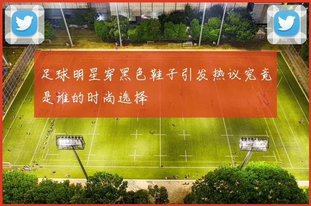 足球明星穿黑色鞋子引发热议究竟是谁的时尚选择