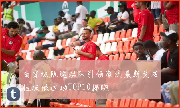 南京极限运动队引领潮流最新灵活性极限运动TOP10揭晓