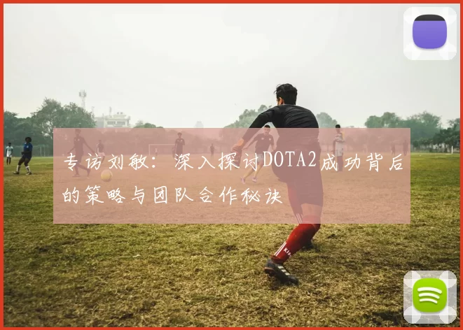 专访刘敏：深入探讨DOTA2成功背后的策略与团队合作秘诀
