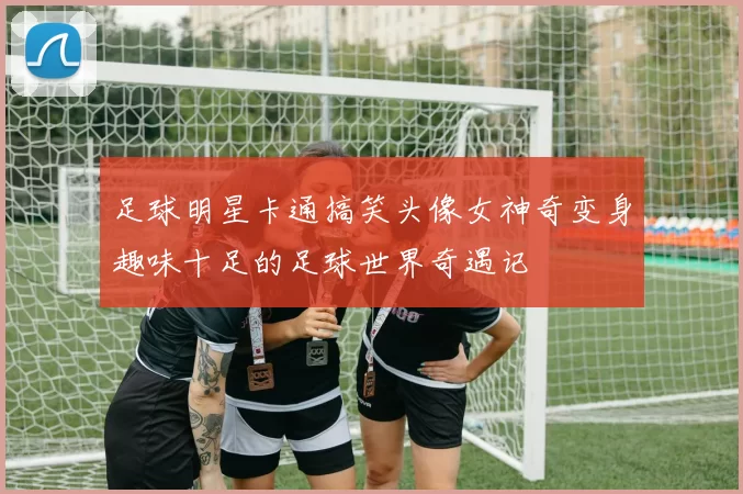 足球明星卡通搞笑头像女神奇变身趣味十足的足球世界奇遇记
