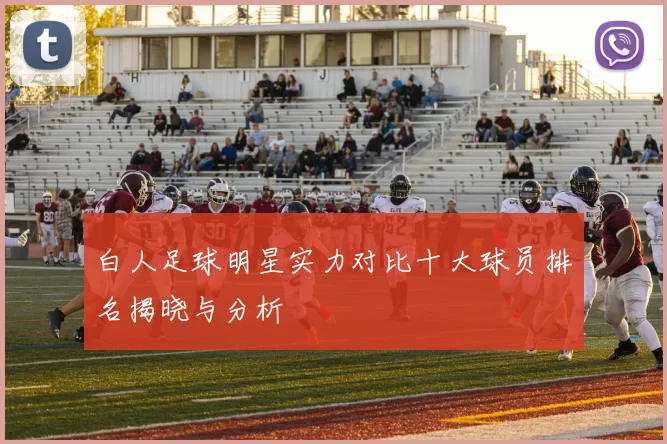 白人足球明星实力对比十大球员排名揭晓与分析