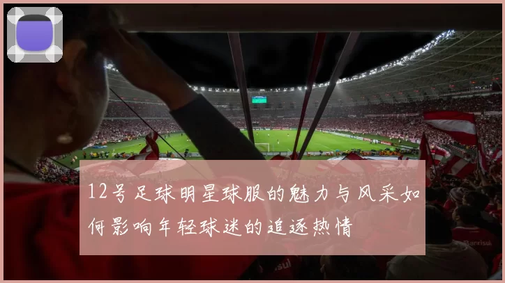 12号足球明星球服的魅力与风采如何影响年轻球迷的追逐热情