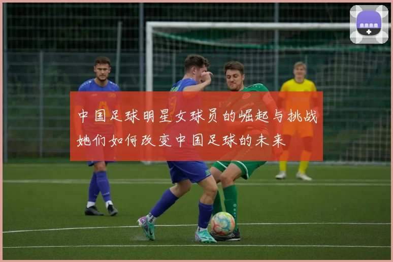 中国足球明星女球员的崛起与挑战她们如何改变中国足球的未来