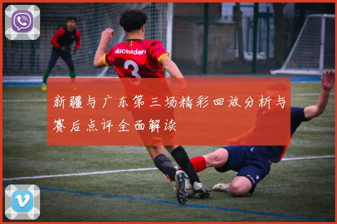 新疆与广东第三场精彩回放分析与赛后点评全面解读