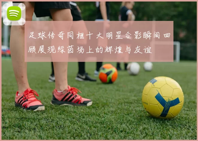 足球传奇同框十大明星合影瞬间回顾展现绿茵场上的辉煌与友谊