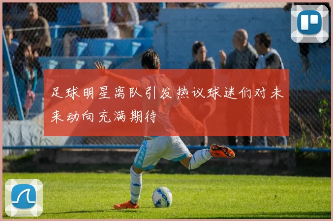 足球明星离队引发热议球迷们对未来动向充满期待