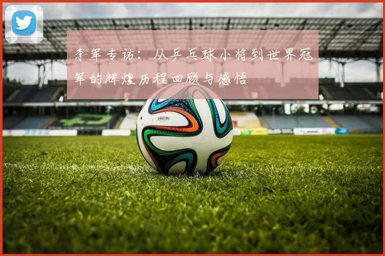 李军专访：从乒乓球小将到世界冠军的辉煌历程回顾与感悟