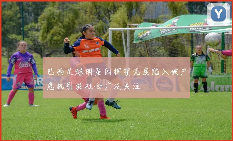 巴西足球明星因挥霍无度陷入破产危机引发社会广泛关注