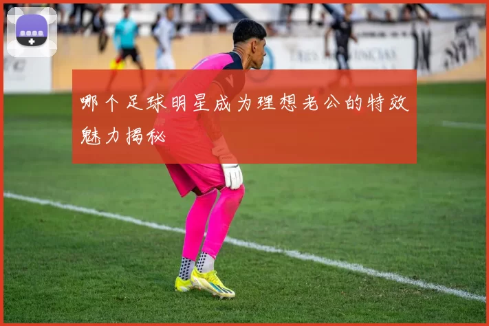哪个足球明星成为理想老公的特效魅力揭秘
