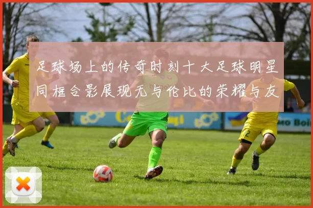 足球场上的传奇时刻十大足球明星同框合影展现无与伦比的荣耀与友谊