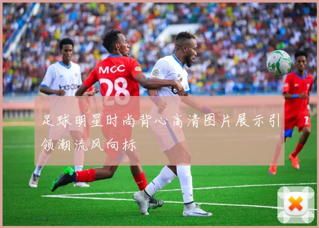 足球明星时尚背心高清图片展示引领潮流风向标