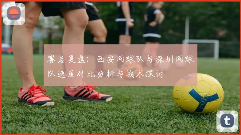 赛后复盘：西安网球队与深圳网球队速度对比分析与战术探讨