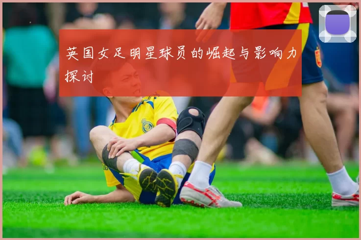 英国女足明星球员的崛起与影响力探讨