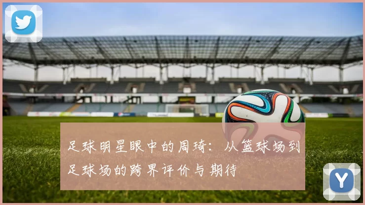 足球明星眼中的周琦：从篮球场到足球场的跨界评价与期待