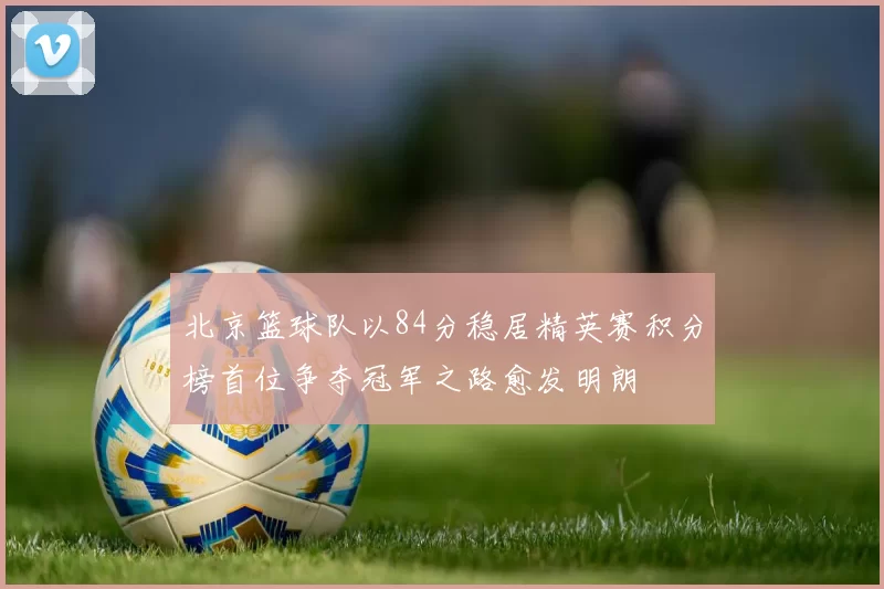 北京篮球队以84分稳居精英赛积分榜首位争夺冠军之路愈发明朗