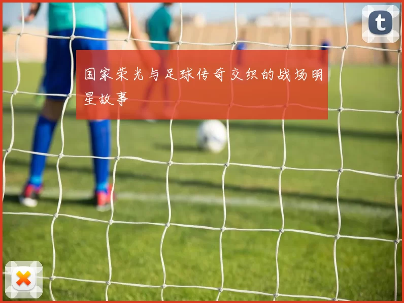 国家荣光与足球传奇交织的战场明星故事
