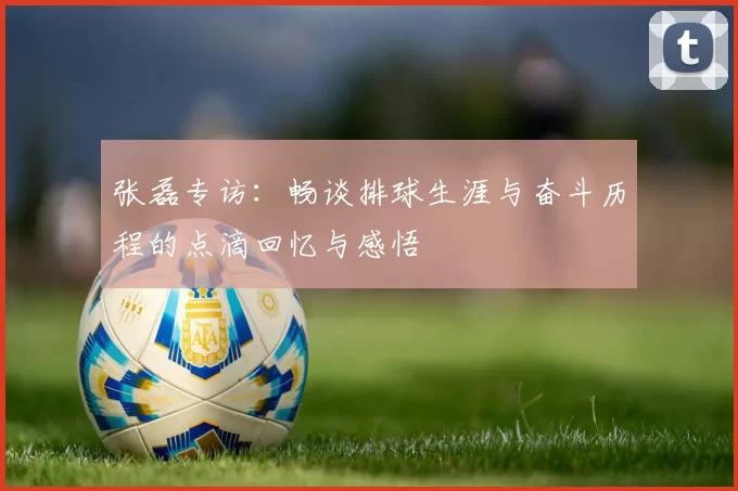 张磊专访：畅谈排球生涯与奋斗历程的点滴回忆与感悟