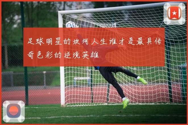 足球明星的坎坷人生谁才是最具传奇色彩的逆境英雄