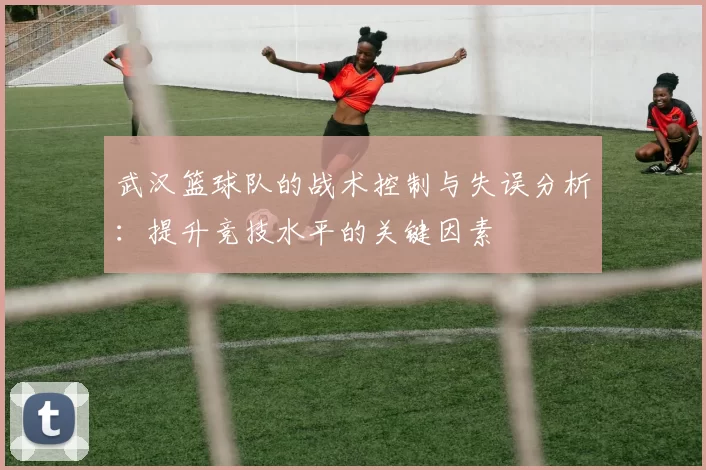武汉篮球队的战术控制与失误分析：提升竞技水平的关键因素