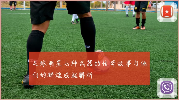 足球明星七种武器的传奇故事与他们的辉煌成就解析