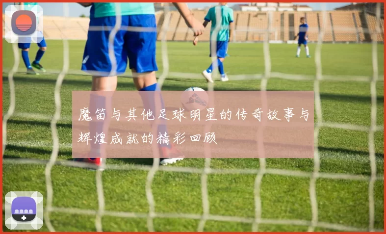 魔笛与其他足球明星的传奇故事与辉煌成就的精彩回顾