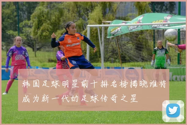 韩国足球明星前十排名榜揭晓谁将成为新一代的足球传奇之星