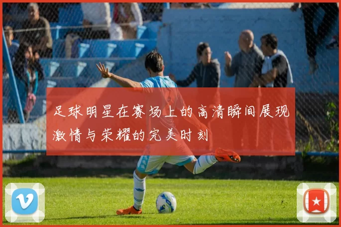 足球明星在赛场上的高清瞬间展现激情与荣耀的完美时刻