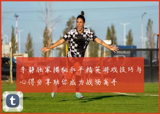 李静独家揭秘和平精英游戏技巧与心得分享助你成为战场高手