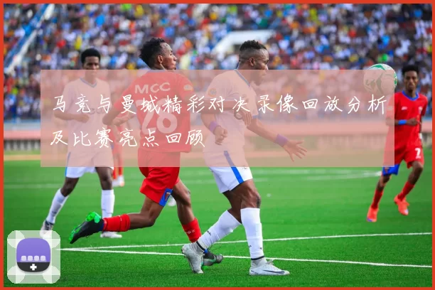 马竞与曼城精彩对决录像回放分析及比赛亮点回顾
