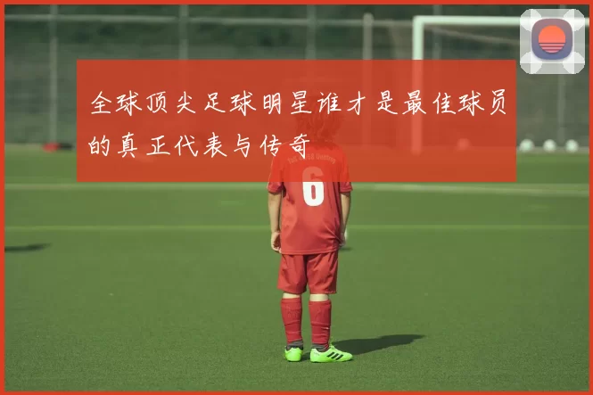 全球顶尖足球明星谁才是最佳球员的真正代表与传奇