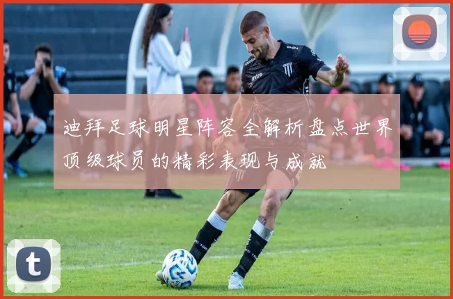 迪拜足球明星阵容全解析盘点世界顶级球员的精彩表现与成就