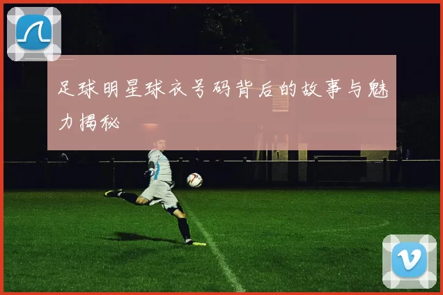 足球明星球衣号码背后的故事与魅力揭秘