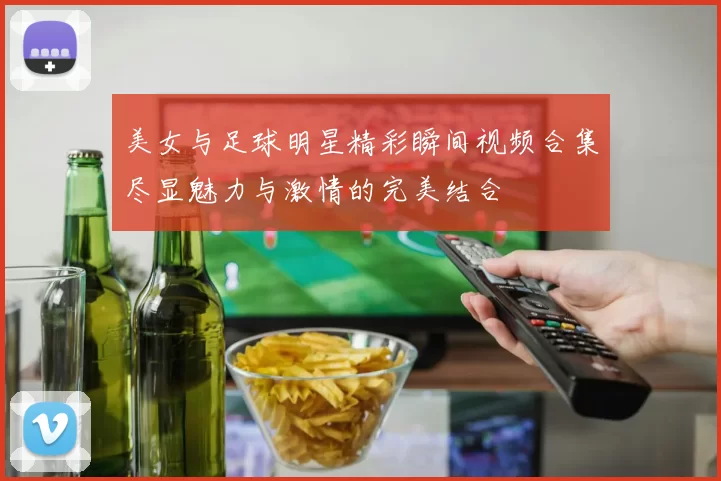 美女与足球明星精彩瞬间视频合集尽显魅力与激情的完美结合