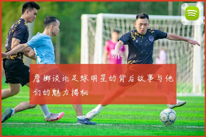 詹娜谈论足球明星的背后故事与他们的魅力揭秘