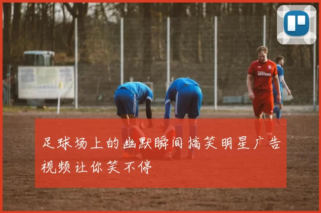 足球场上的幽默瞬间搞笑明星广告视频让你笑不停