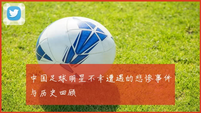 中国足球明星不幸遭遇的悲惨事件与历史回顾