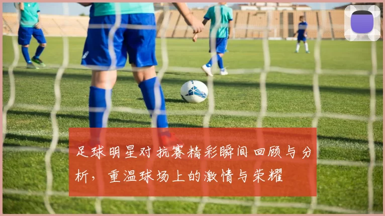 足球明星对抗赛精彩瞬间回顾与分析，重温球场上的激情与荣耀